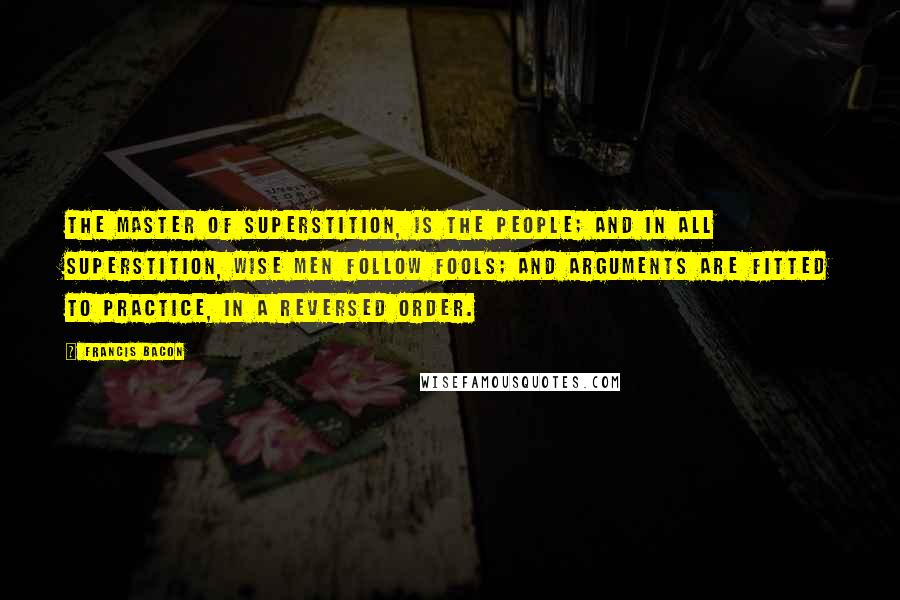 Francis Bacon Quotes: The master of superstition, is the people; and in all superstition, wise men follow fools; and arguments are fitted to practice, in a reversed order.