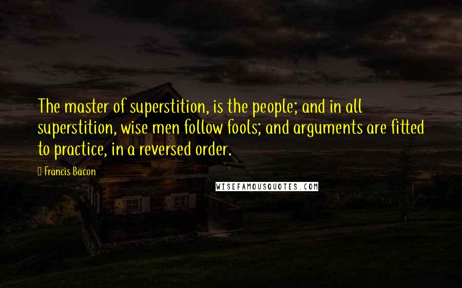 Francis Bacon Quotes: The master of superstition, is the people; and in all superstition, wise men follow fools; and arguments are fitted to practice, in a reversed order.