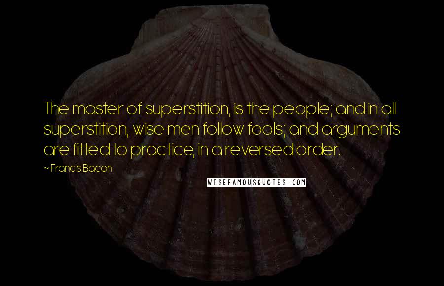 Francis Bacon Quotes: The master of superstition, is the people; and in all superstition, wise men follow fools; and arguments are fitted to practice, in a reversed order.