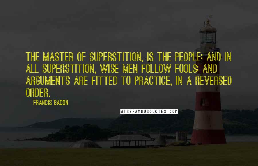 Francis Bacon Quotes: The master of superstition, is the people; and in all superstition, wise men follow fools; and arguments are fitted to practice, in a reversed order.