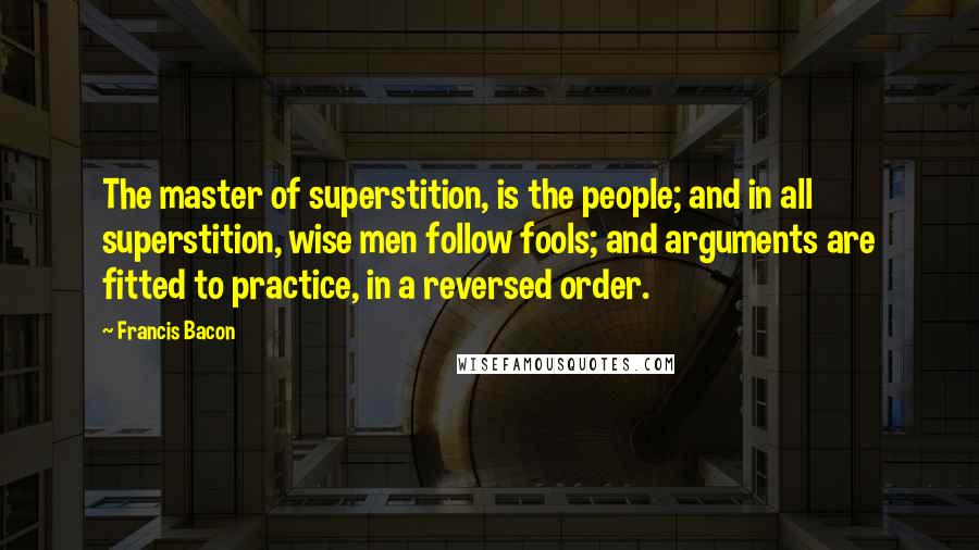 Francis Bacon Quotes: The master of superstition, is the people; and in all superstition, wise men follow fools; and arguments are fitted to practice, in a reversed order.