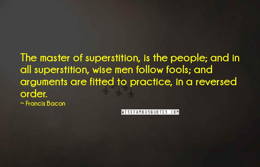 Francis Bacon Quotes: The master of superstition, is the people; and in all superstition, wise men follow fools; and arguments are fitted to practice, in a reversed order.