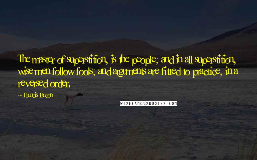 Francis Bacon Quotes: The master of superstition, is the people; and in all superstition, wise men follow fools; and arguments are fitted to practice, in a reversed order.