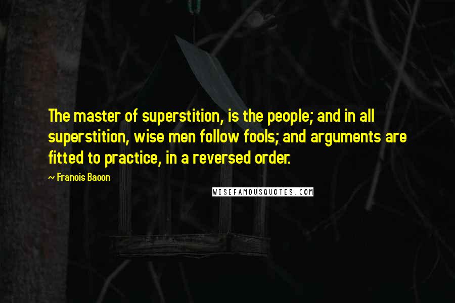 Francis Bacon Quotes: The master of superstition, is the people; and in all superstition, wise men follow fools; and arguments are fitted to practice, in a reversed order.