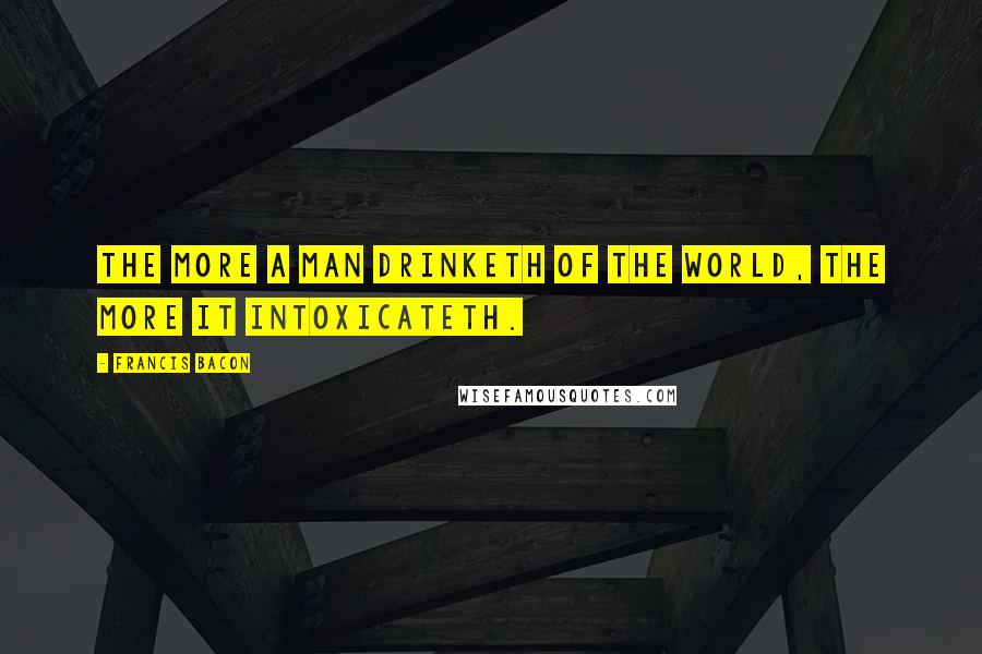 Francis Bacon Quotes: The more a man drinketh of the world, the more it intoxicateth.