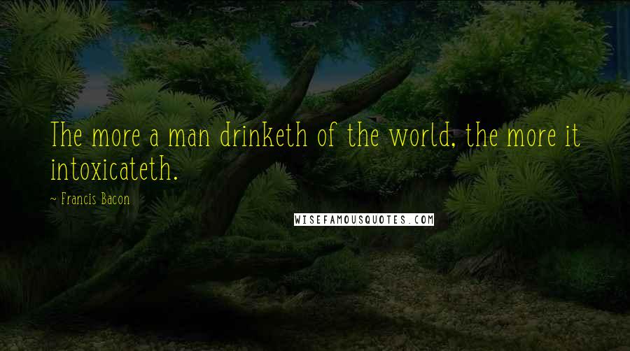 Francis Bacon Quotes: The more a man drinketh of the world, the more it intoxicateth.