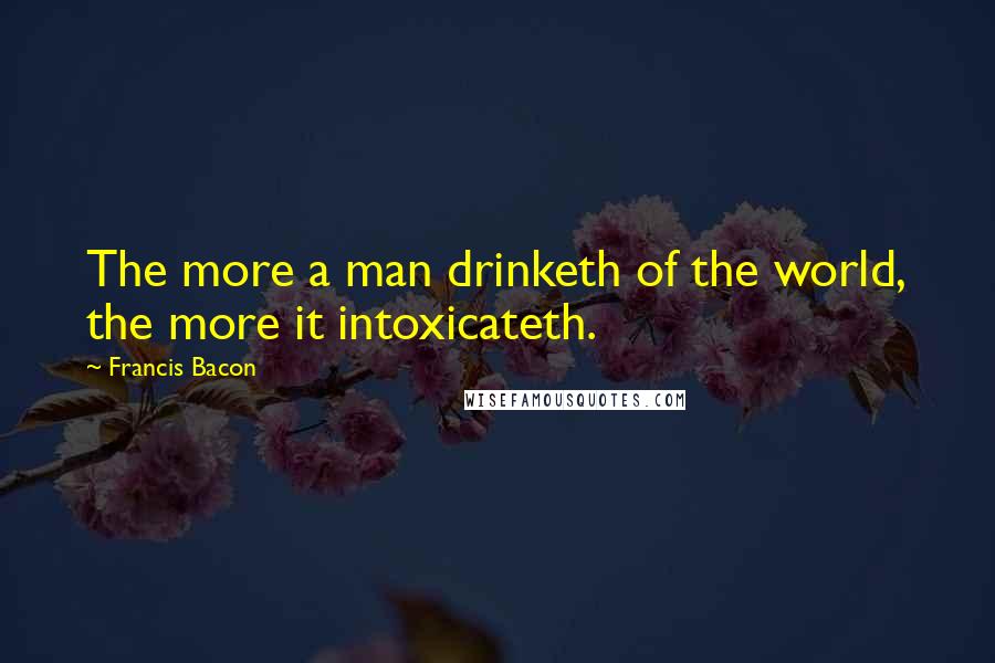 Francis Bacon Quotes: The more a man drinketh of the world, the more it intoxicateth.