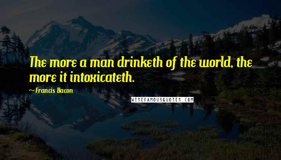Francis Bacon Quotes: The more a man drinketh of the world, the more it intoxicateth.