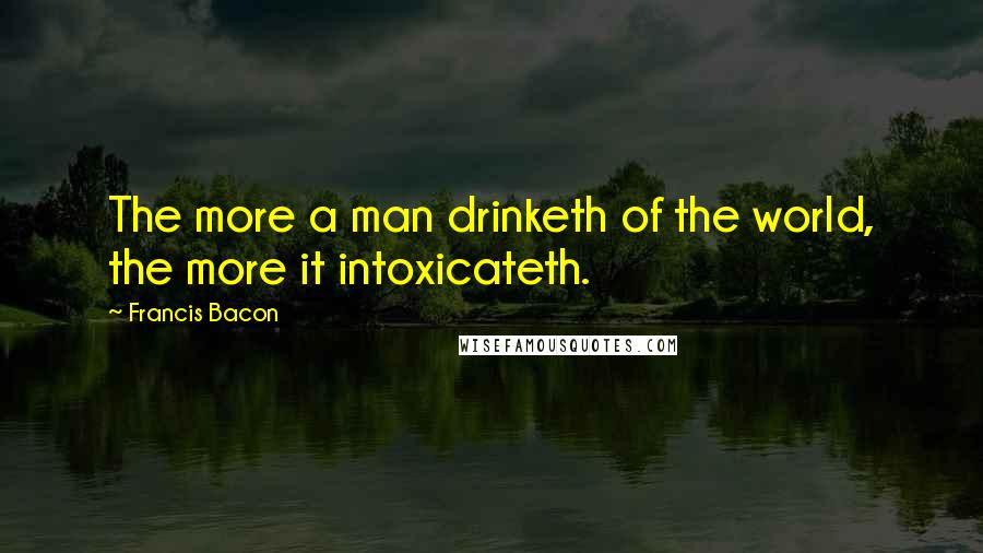 Francis Bacon Quotes: The more a man drinketh of the world, the more it intoxicateth.