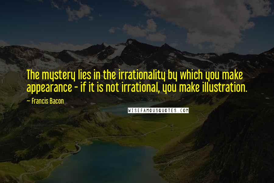 Francis Bacon Quotes: The mystery lies in the irrationality by which you make appearance - if it is not irrational, you make illustration.