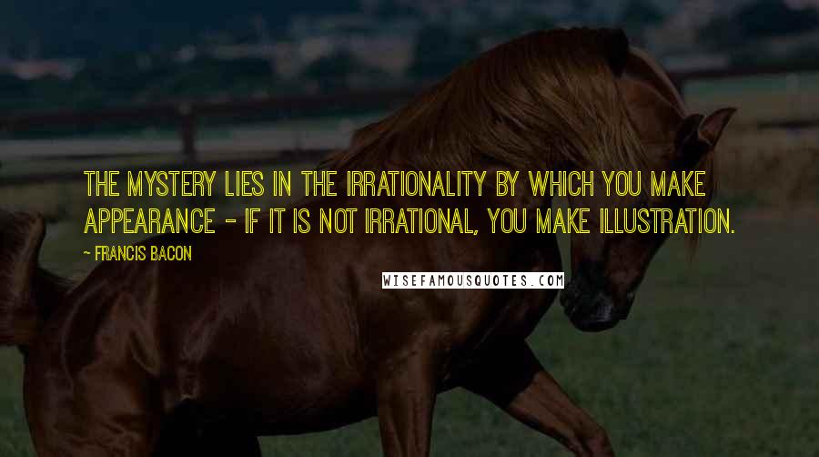 Francis Bacon Quotes: The mystery lies in the irrationality by which you make appearance - if it is not irrational, you make illustration.