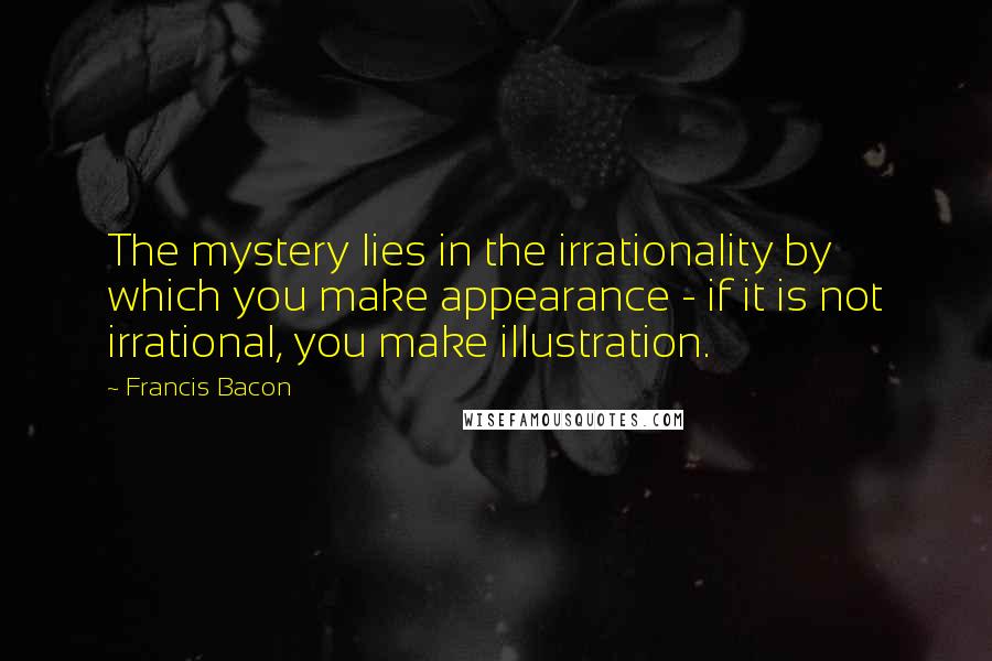 Francis Bacon Quotes: The mystery lies in the irrationality by which you make appearance - if it is not irrational, you make illustration.