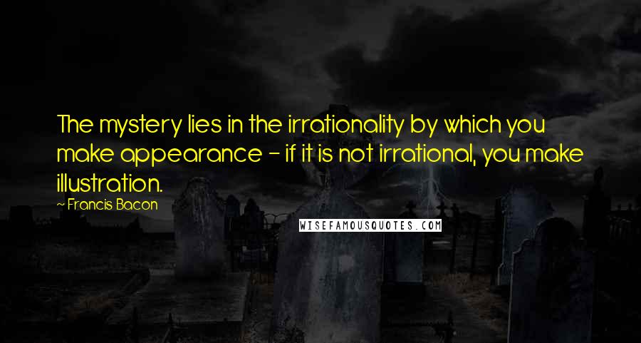 Francis Bacon Quotes: The mystery lies in the irrationality by which you make appearance - if it is not irrational, you make illustration.