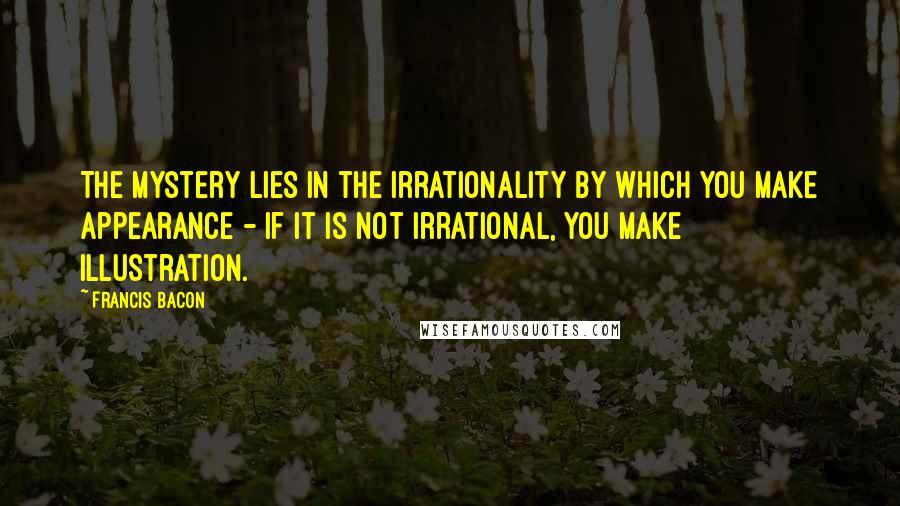 Francis Bacon Quotes: The mystery lies in the irrationality by which you make appearance - if it is not irrational, you make illustration.