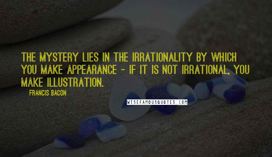 Francis Bacon Quotes: The mystery lies in the irrationality by which you make appearance - if it is not irrational, you make illustration.