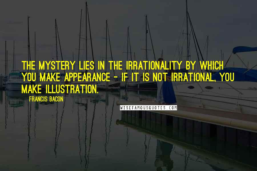 Francis Bacon Quotes: The mystery lies in the irrationality by which you make appearance - if it is not irrational, you make illustration.