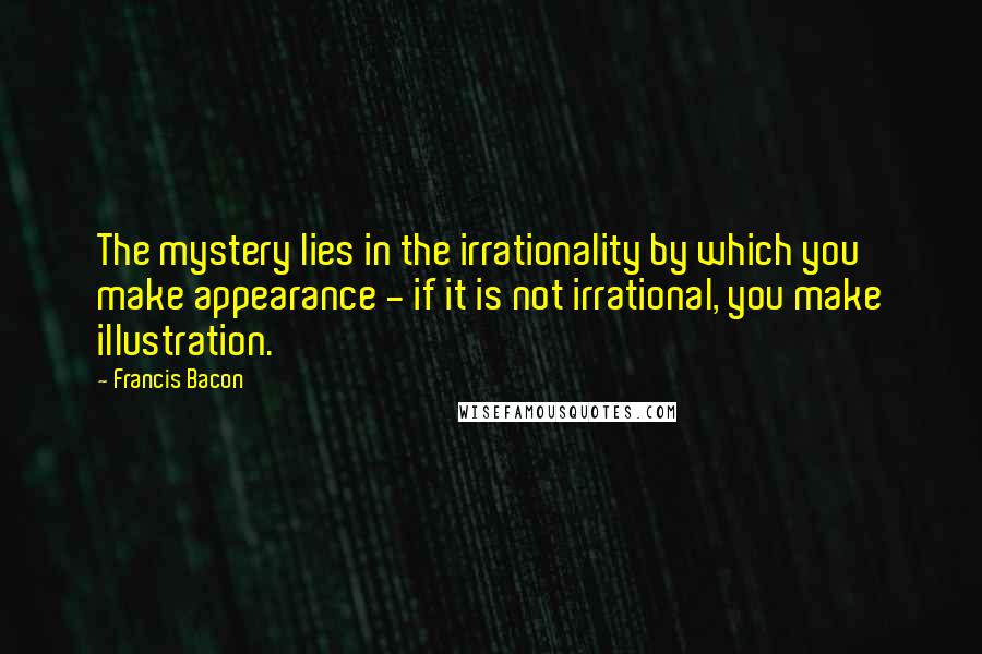 Francis Bacon Quotes: The mystery lies in the irrationality by which you make appearance - if it is not irrational, you make illustration.