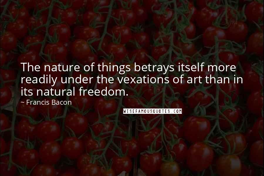 Francis Bacon Quotes: The nature of things betrays itself more readily under the vexations of art than in its natural freedom.