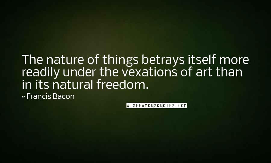 Francis Bacon Quotes: The nature of things betrays itself more readily under the vexations of art than in its natural freedom.