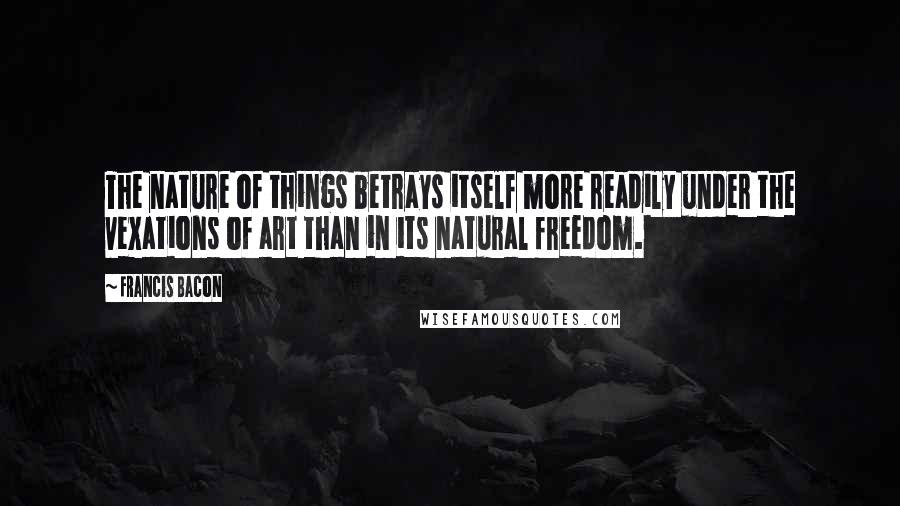 Francis Bacon Quotes: The nature of things betrays itself more readily under the vexations of art than in its natural freedom.