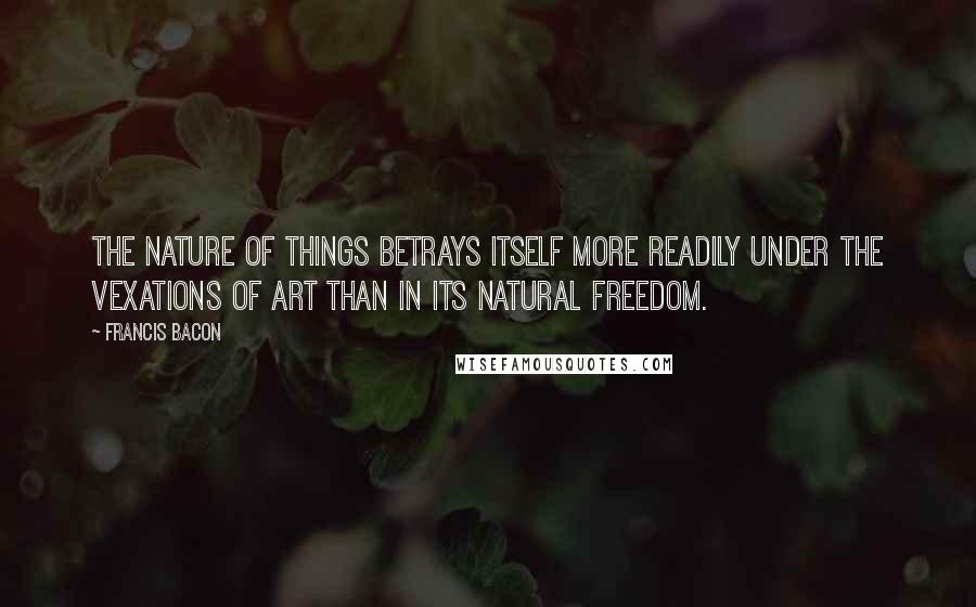 Francis Bacon Quotes: The nature of things betrays itself more readily under the vexations of art than in its natural freedom.