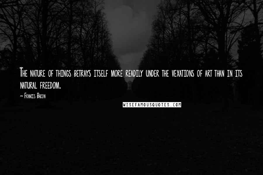 Francis Bacon Quotes: The nature of things betrays itself more readily under the vexations of art than in its natural freedom.