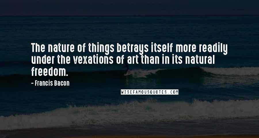Francis Bacon Quotes: The nature of things betrays itself more readily under the vexations of art than in its natural freedom.