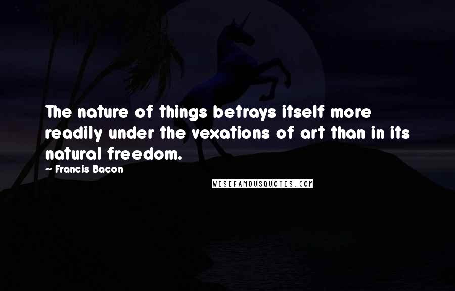 Francis Bacon Quotes: The nature of things betrays itself more readily under the vexations of art than in its natural freedom.