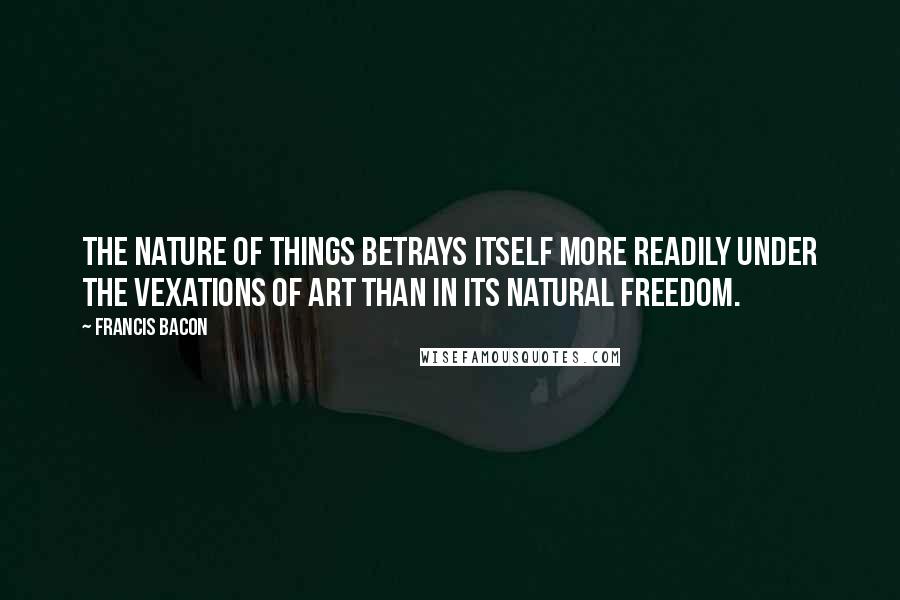 Francis Bacon Quotes: The nature of things betrays itself more readily under the vexations of art than in its natural freedom.