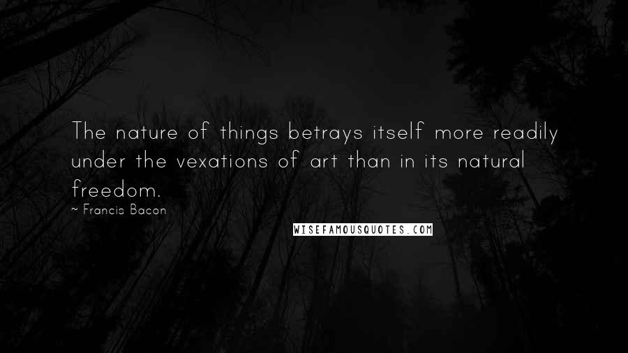 Francis Bacon Quotes: The nature of things betrays itself more readily under the vexations of art than in its natural freedom.