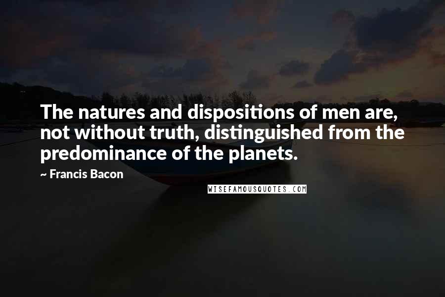 Francis Bacon Quotes: The natures and dispositions of men are, not without truth, distinguished from the predominance of the planets.