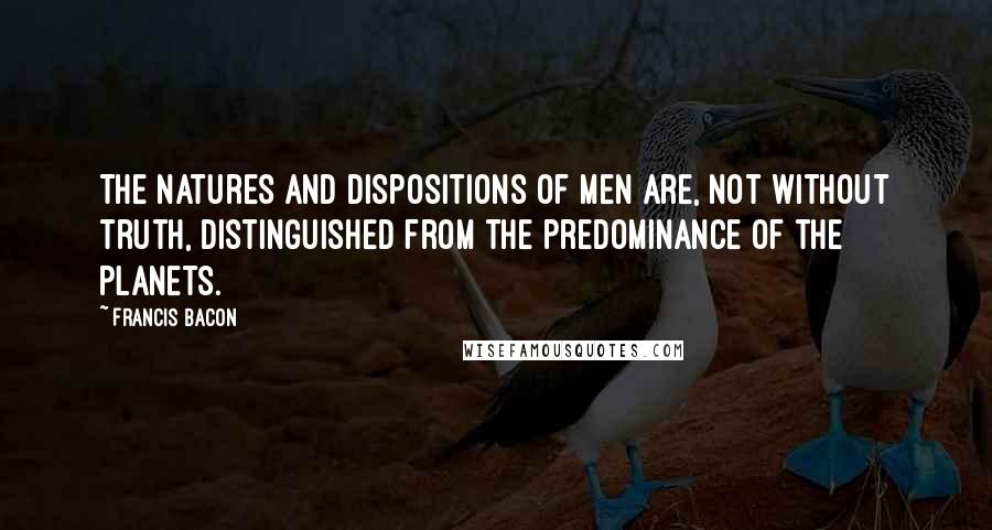 Francis Bacon Quotes: The natures and dispositions of men are, not without truth, distinguished from the predominance of the planets.