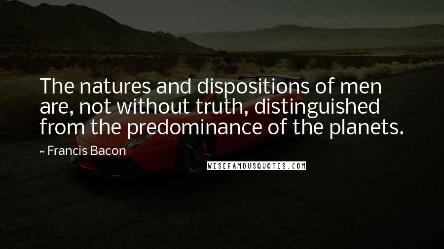 Francis Bacon Quotes: The natures and dispositions of men are, not without truth, distinguished from the predominance of the planets.