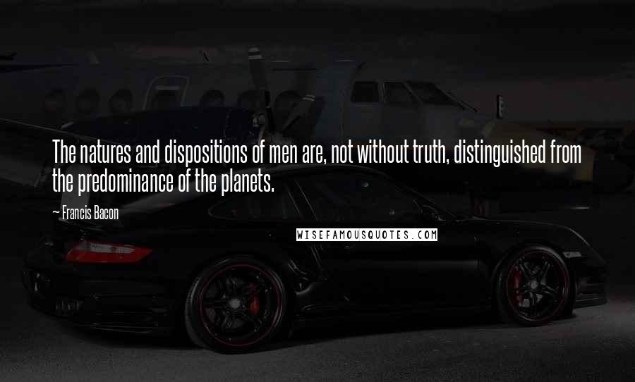 Francis Bacon Quotes: The natures and dispositions of men are, not without truth, distinguished from the predominance of the planets.