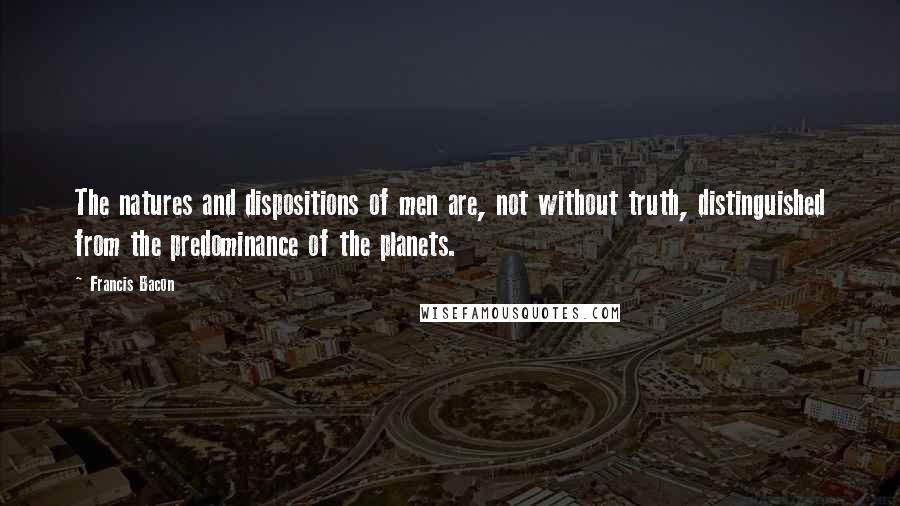 Francis Bacon Quotes: The natures and dispositions of men are, not without truth, distinguished from the predominance of the planets.