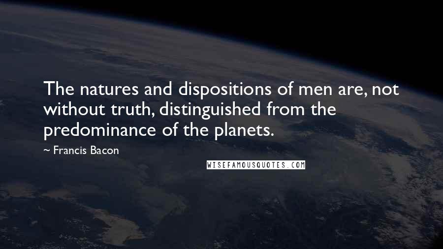 Francis Bacon Quotes: The natures and dispositions of men are, not without truth, distinguished from the predominance of the planets.