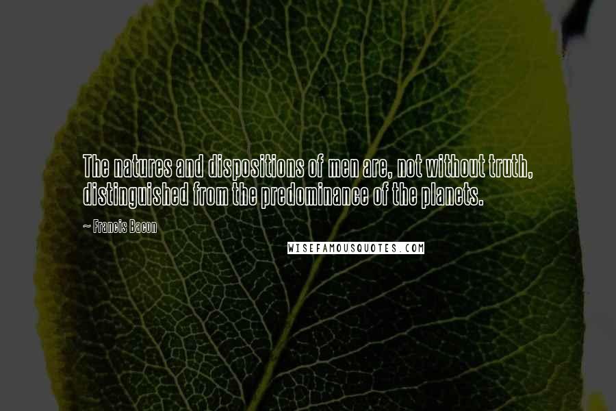 Francis Bacon Quotes: The natures and dispositions of men are, not without truth, distinguished from the predominance of the planets.