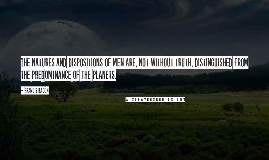 Francis Bacon Quotes: The natures and dispositions of men are, not without truth, distinguished from the predominance of the planets.