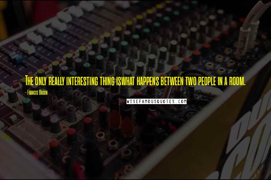 Francis Bacon Quotes: The only really interesting thing iswhat happens between two people in a room.