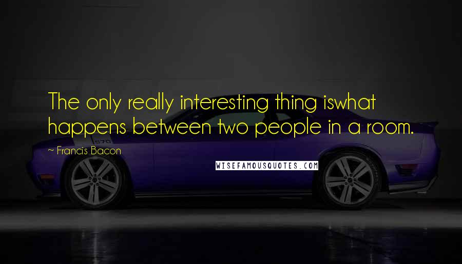 Francis Bacon Quotes: The only really interesting thing iswhat happens between two people in a room.