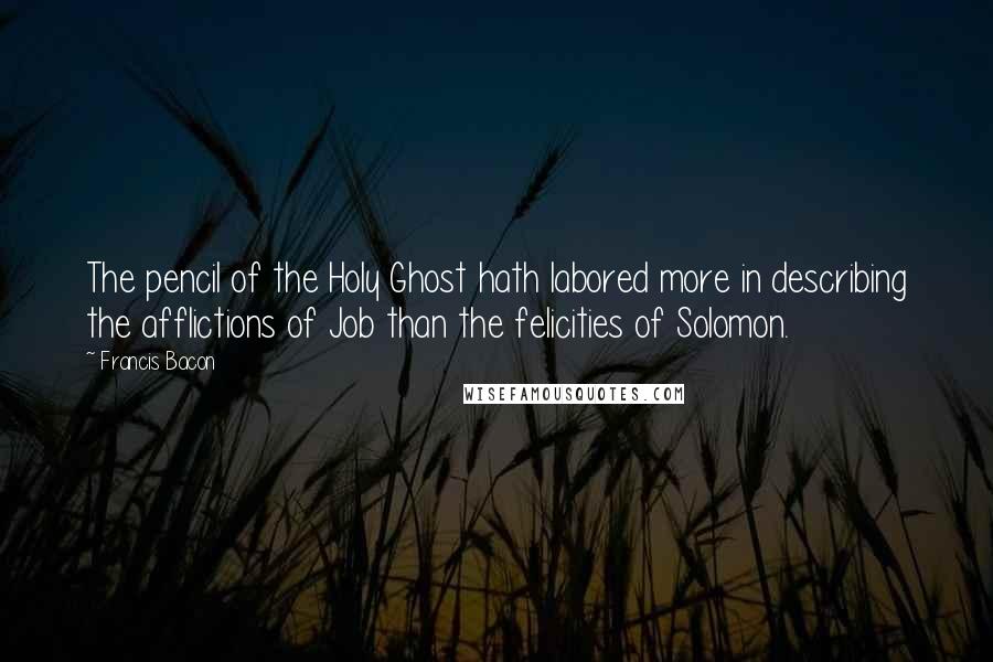 Francis Bacon Quotes: The pencil of the Holy Ghost hath labored more in describing the afflictions of Job than the felicities of Solomon.