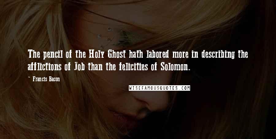 Francis Bacon Quotes: The pencil of the Holy Ghost hath labored more in describing the afflictions of Job than the felicities of Solomon.