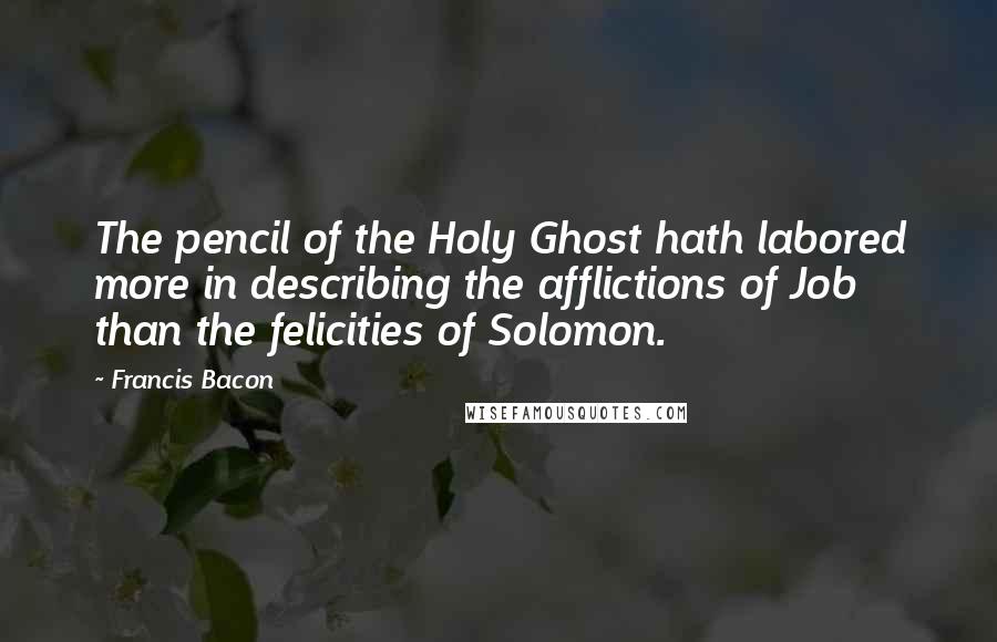 Francis Bacon Quotes: The pencil of the Holy Ghost hath labored more in describing the afflictions of Job than the felicities of Solomon.