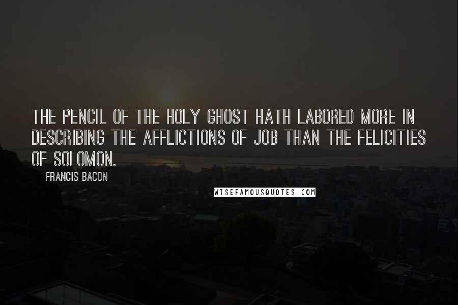 Francis Bacon Quotes: The pencil of the Holy Ghost hath labored more in describing the afflictions of Job than the felicities of Solomon.