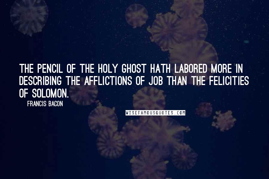 Francis Bacon Quotes: The pencil of the Holy Ghost hath labored more in describing the afflictions of Job than the felicities of Solomon.