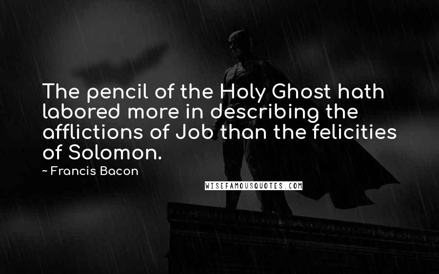 Francis Bacon Quotes: The pencil of the Holy Ghost hath labored more in describing the afflictions of Job than the felicities of Solomon.