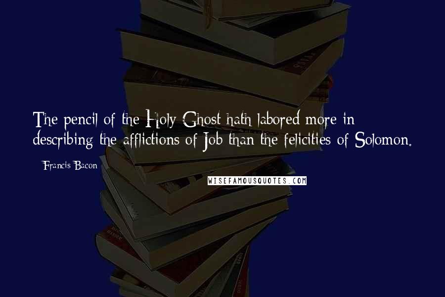 Francis Bacon Quotes: The pencil of the Holy Ghost hath labored more in describing the afflictions of Job than the felicities of Solomon.