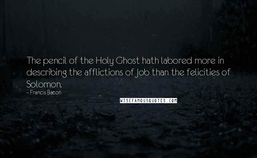 Francis Bacon Quotes: The pencil of the Holy Ghost hath labored more in describing the afflictions of Job than the felicities of Solomon.
