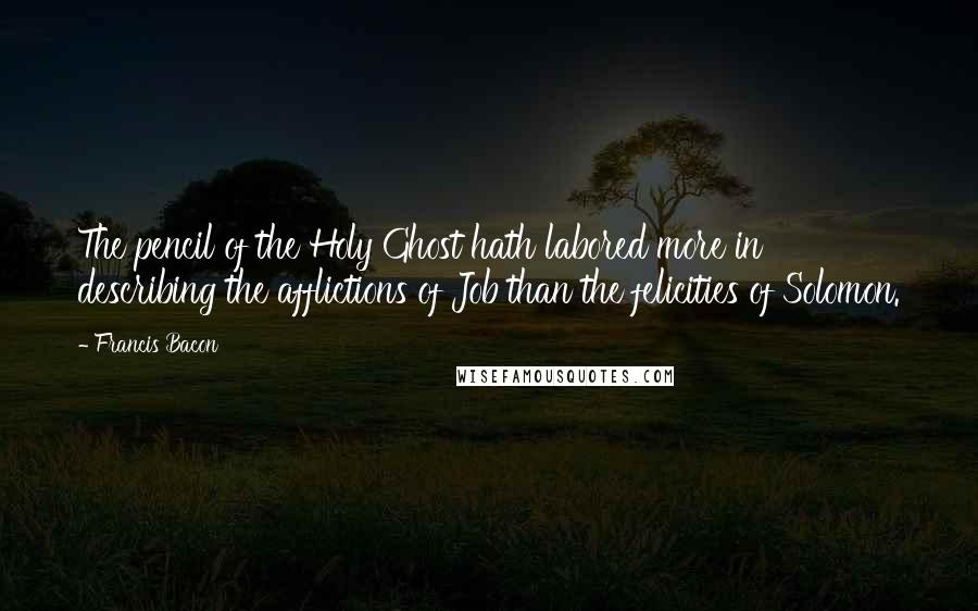 Francis Bacon Quotes: The pencil of the Holy Ghost hath labored more in describing the afflictions of Job than the felicities of Solomon.