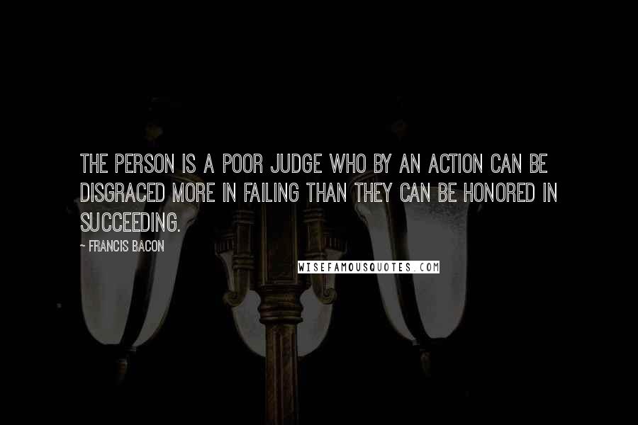 Francis Bacon Quotes: The person is a poor judge who by an action can be disgraced more in failing than they can be honored in succeeding.